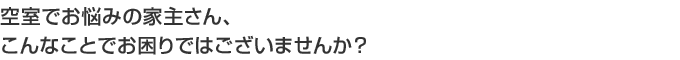 空室でお悩みの家主さん、こんなことでお困りではございませんか？